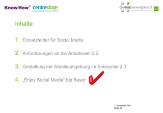 Inhalte

1. Einsatzfelder für Social Media

2. Anforderungen an die Arbeitswelt 2.0

3. Gestaltung der Arbeitsumgebung im Enterprise 2.0

4. „Enjoy Social Media“ bei Bayer



                                             7. November 2011
                                             Seite 28
 