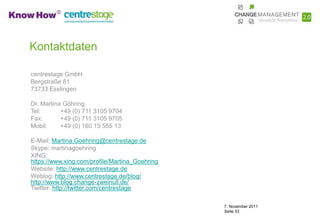 Kontaktdaten

centrestage GmbH
Bergstraße 81
73733 Esslingen

Dr. Martina Göhring
Tel:       +49 (0) 711 3105 9704
Fax:       +49 (0) 711 3105 9705
Mobil:     +49 (0) 160 15 555 13

E-Mail: Martina.Goehring@centrestage.de
Skype: martinagoehring
XING:
https://www.xing.com/profile/Martina_Goehring
Website: http://www.centrestage.de
Weblog: http://www.centrestage.de/blog/
http://www.blog.change-zweinull.de/
Twitter: http://twitter.com/centrestage

                                                7. November 2011
                                                Seite 33
 