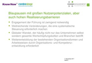 Blaupausen mit großen Nutzenpotenzialen, aber
auch hohen Realisierungsbarrieren
 Engagement der Führung ist zwingend notwendig
 Weitreichende Veränderungen, die eine systematische
    Steuerung erforderlich machen
   Globaler Wandel, der häufig nicht nur das Unternehmen selbst
    sondern gesamte Wertschöpfungsketten und Branchen betrifft
   Weiterentwicklung der bestehenden Organisationsformen und
    Arbeitsweisen durch Organisations- und Kompetenz-
    entwicklung erforderlich



                                                7. November 2011
                                                Seite 8
 