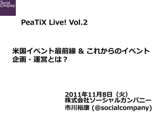 PeaTiX  Live!  Vol.2



             
⽶米国イベント最前線  &  これからのイベント
企画・運営とは？



              2011年年11⽉月8⽇日（⽕火）
              株式会社ソーシャルカンパニー
              市川裕康  (@socialcompany)
 