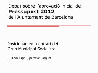 Debat sobre l’aprovació inicial del  Pressupost 2012  de l’Ajuntament de Barcelona Posicionament contrari del  Grup Municipal Socialista Guillem Espriu, portaveu adjunt 