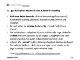 10 Tipps für digitale Freundschaften & Social Networking

1.   Sie haben keine Freunde – freimachen vom Begriff Freundschaft,
     pragmatische Nutzung, Zeitsparen, leichter Kontakte sammeln und
     einordnen
2.   Dennoch sollten Sie nicht zu leichtfertig „Freunde“ aufnehmen.
     Überblick
3.   Wer nicht Business- und private Accounts in Listen oder sogar die Profile
     trennen muss/will, verzichtet auf die digitale Schizophrenie und kann
     leichter networken. Sie sparen Zeit und machen weniger Fehler.
4.   Im Ernst! Wie „privat“ sind Ihre bisherigen Facebook-Updates überhaupt?
     Wer mehr als 100 Facebook-Kontakte sein eigen nennt, schreibt in der
     Regel nur wenig über wirklich private/intime Dinge.

     Quelle: http://pr-blogger.de/2010/12/22/abschied-vom-digitalen-freund
© DigiMediaL 2011                                                            / 4
 