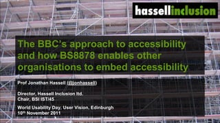 The BBC‟s approach to accessibility
and how BS8878 enables other
organisations to embed accessibility
Prof Jonathan Hassell (@jonhassell)

Director, Hassell Inclusion ltd.
Chair, BSI IST/45
World Usability Day, User Vision, Edinburgh
10th November 2011
                                              ©
 