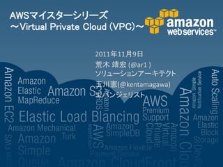 AWSマイスターシリーズ
～Virtual Private Cloud (VPC)～

                  2011年11月9日
                  荒木 靖宏 (@ar1 )
                  ソリューションアーキテクト
                  玉川憲(@kentamagawa)
                  エバンジェリスト
 