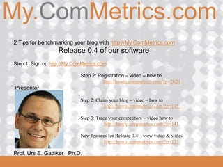 My.ComMetrics.com
ComMetrics

  2 Tips for benchmarking your blog with http://My.ComMetrics.com
                     Release 0.4 of our software
  Step 1: Sign up http://My.ComMetrics.com

                              Step 2: Registration – video – how to
                                        http://howto.commetrics.com/?p=2620
  Presenter

                              Step 2: Claim your blog – video – how to
                                          http://howto.commetrics.com/?p=145

                              Step 3: Trace your competitors – video how to
                                          http://howto.commetrics.com/?p=141

                              New features for Release 0.4 – view video & slides
                                         http://howto.commetrics.com/?p=133

 2008_06_16
  Prof. Urs E. Gattiker , Ph.D.
 