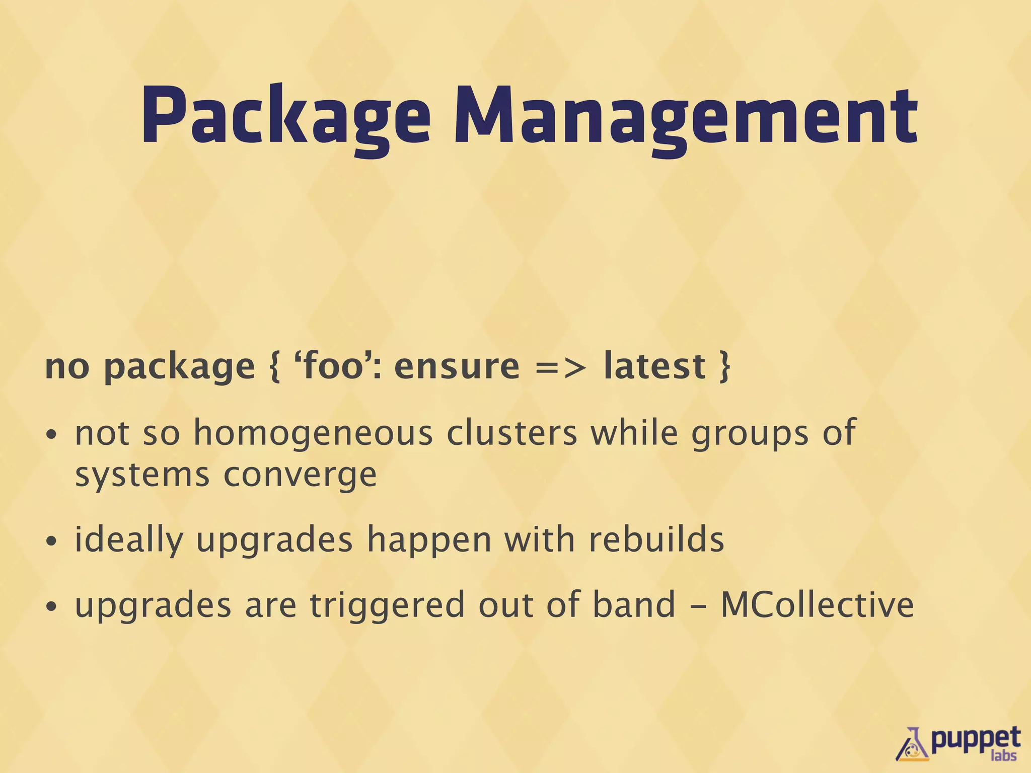 Package Management

no package { ‘foo’: ensure => latest }
•   not so homogeneous clusters while groups of
    systems converge
•   ideally upgrades happen with rebuilds
•   upgrades are triggered out of band - MCollective
 