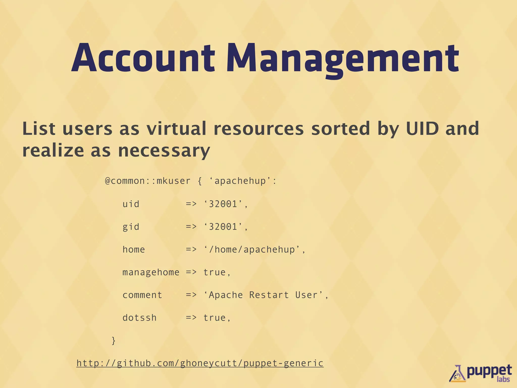 Account Management
List users as virtual resources sorted by UID and
realize as necessary
         @common::mkuser { ‘apachehup’:

               uid        => ‘32001’,

               gid        => ‘32001’,

               home       => ‘/home/apachehup’,

               managehome => true,

               comment    => ‘Apache Restart User’,

               dotssh     => true,

           }

     http://github.com/ghoneycutt/puppet-generic
 