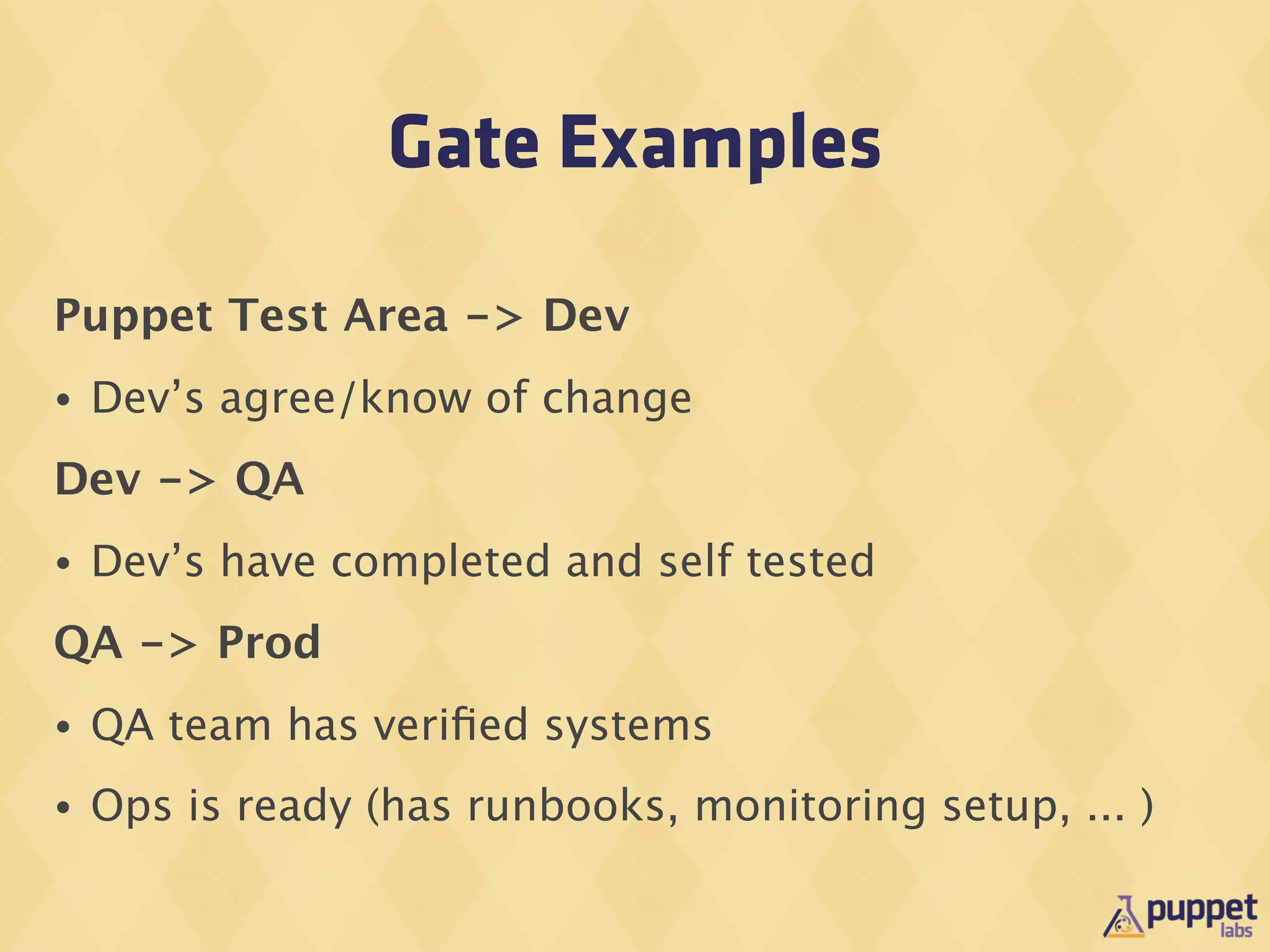 Gate Examples

Puppet Test Area -> Dev
•   Dev’s agree/know of change
Dev -> QA
•   Dev’s have completed and self tested
QA -> Prod
•   QA team has veriﬁed systems
•   Ops is ready (has runbooks, monitoring setup, ... )
 