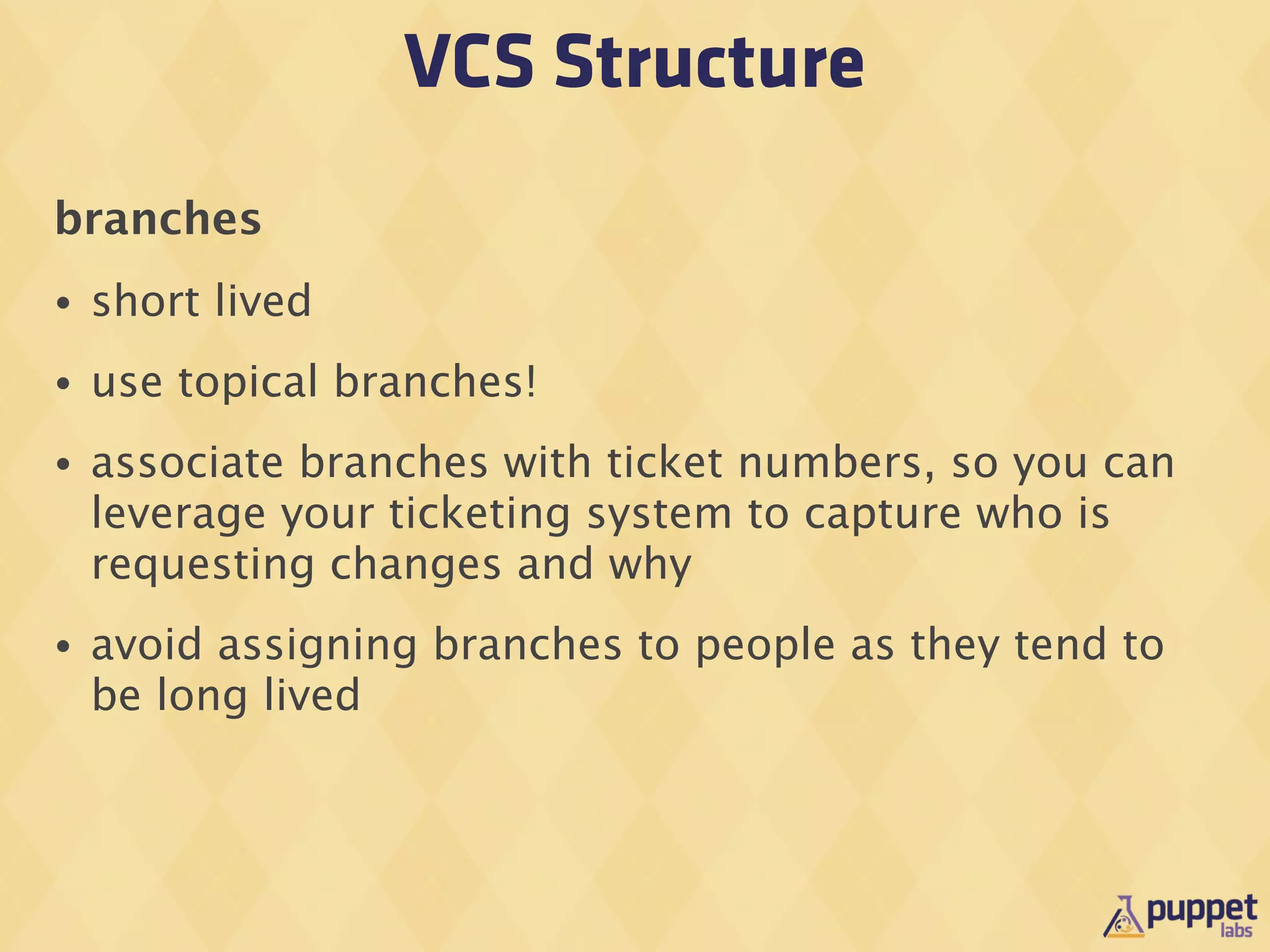 VCS Structure
branches
•   short lived
•   use topical branches!
•   associate branches with ticket numbers, so you can
    leverage your ticketing system to capture who is
    requesting changes and why
•   avoid assigning branches to people as they tend to
    be long lived
 