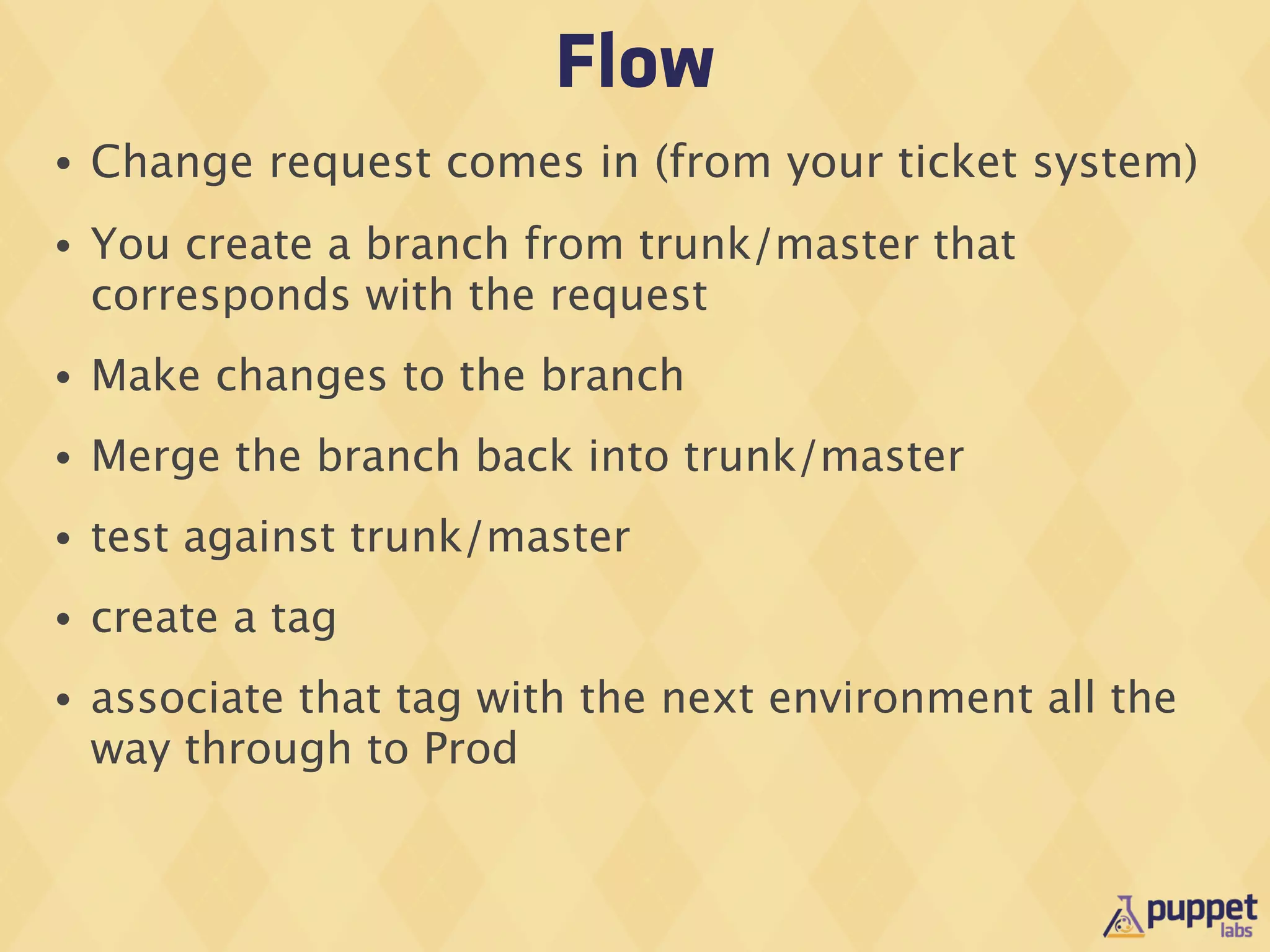 Flow
•   Change request comes in (from your ticket system)
•   You create a branch from trunk/master that
    corresponds with the request
•   Make changes to the branch
•   Merge the branch back into trunk/master
•   test against trunk/master
•   create a tag
•   associate that tag with the next environment all the
    way through to Prod
 