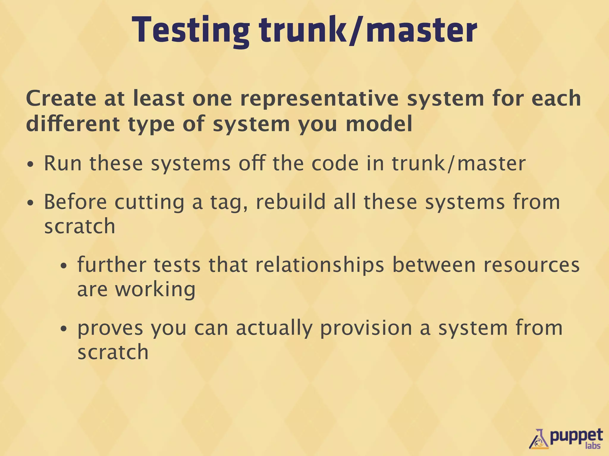 Testing trunk/master
Create at least one representative system for each
different type of system you model
•   Run these systems off the code in trunk/master
•   Before cutting a tag, rebuild all these systems from
    scratch
     •   further tests that relationships between resources
         are working
     •   proves you can actually provision a system from
         scratch
 