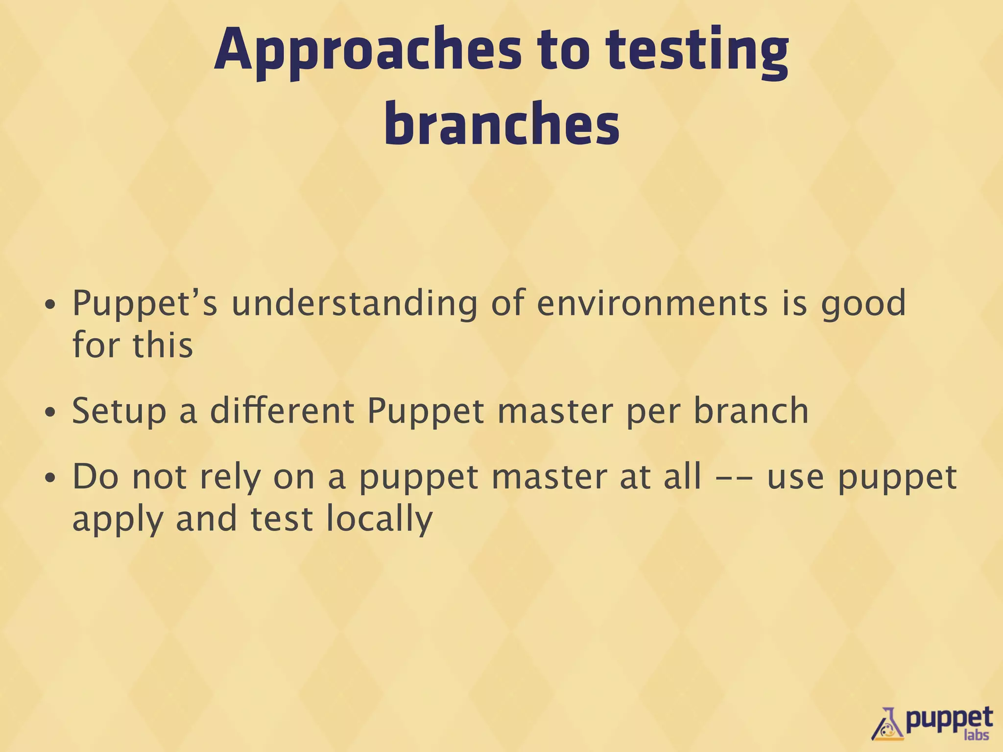 Approaches to testing
                 branches

•   Puppet’s understanding of environments is good
    for this
•   Setup a different Puppet master per branch
•   Do not rely on a puppet master at all -- use puppet
    apply and test locally
 