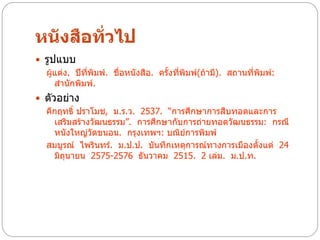 หนังสือทั่วไป
 รูปแบบ
  ผู้แต่ง. ปีทพิมพ์. ชื่อหนังสือ. ครั้งที่พิมพ์(ถ้ามี). สถานที่พมพ์:
              ี่                                                ิ
     สานักพิมพ์.
 ตัวอย่าง
  คึกฤทธิ์ ปราโมช, ม.ร.ว. 2537. “การศึกษาการสืบทอดและการ
     เสริมสร้างวัฒนธรรม”. การศึกษากับการถ่ายทอดวัฒนธรรม: กรณี
     หนังใหญ่วดขนอน. กรุงเทพฯ: บณิย์การพิมพ์
               ั
  สมบูรณ์ ไพรินทร์. ม.ป.ป. บันทึกเหตุการณ์ทางการเมืองตั้งแต่ 24
     มิถุนายน 2575-2576 ธันวาคม 2515. 2 เล่ม. ม.ป.ท.
 