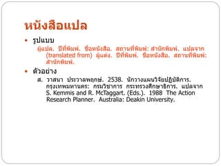 หนังสือแปล
 รูปแบบ
    ผู้แปล. ปีที่พิมพ์. ชื่อหนังสือ. สถานที่พิมพ์: สานักพิมพ์. แปลจาก
        (translated from) ผู้แต่ง. ปีที่พิมพ์. ชื่อหนังสือ. สถานที่พิมพ์:
        สานักพิมพ์.
 ตัวอย่าง
   ส. วาสนา ประวาลพฤกษ์. 2538. นักวางแผนวิจัยปฏิบัติการ.
      กรุงเทพมหานคร: กรมวิชาการ กระทรวงศึกษาธิการ. แปลจาก
      S. Kemmis and R. McTaggart. (Eds.). 1988 The Action
      Research Planner. Australia: Deakin University.
 