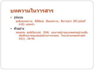 บทความในวารสาร
 รูปแบบ
    ผู้เขียนบทความ. ปีที่พิมพ์. ชื่อบทความ. ชื่อวารสาร ปีที่ (ฉบับที่
        ถ้ามี): เลขหน้า.
 ตัวอย่าง
   พรพรรณ สุทธิเรืองวงศ์. 2546. บทบาทผู้นาของเกษตรหมู่บ้านเพื่อ
      เพิ่มศักยภาพของชุมชนด้านการเกษตร. วิทยาสารเกษตรศาสตร์
      24(1) : 28-40.
 