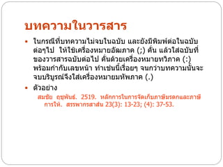 บทความในวารสาร
 ในกรณีที่บทความไม่จบในฉบับ และยังมีพิมพ์ต่อในฉบับ
  ต่อๆไป ให้ใช้เครื่องหมายอัฒภาค (;) คั่น แล้วใส่ฉบับที่
  ของวารสารฉบับต่อไป คั่นด้วยเครื่องหมายทวิภาค (:)
  พร้อมกากับเลขหน้า ทาเช่นนี้เรื่อยๆ จนกว่าบทความนั้นจะ
  จบบริบูรณ์จึงใส่เครื่องหมายมหัพภาค (.)
 ตัวอย่าง
    สมชัย ฤชุพันธ์. 2519. หลักการในการจัดเก็บภาษีมรดกและภาษี
      การให้. สรรพากรสาส์น 23(3): 13-23; (4): 37-53.
 
