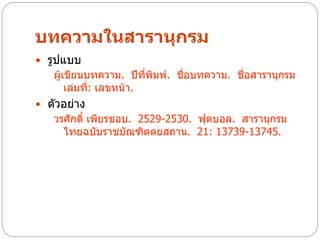 บทความในสารานุกรม
 รูปแบบ
   ผู้เขียนบทความ. ปีทพิมพ์. ชื่อบทความ. ชื่อสารานุกรม
                         ี่
       เล่มที่: เลขหน้า.
 ตัวอย่าง
   วรศักดิ์ เพียรชอบ. 2529-2530. ฟุตบอล. สารานุกรม
     ไทยฉบับราชบัณฑิตตยสถาน. 21: 13739-13745.
 