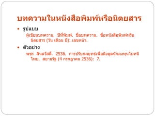 บทความในหนังสือพิมพ์หรือนิตยสาร
 รูปแบบ
    ผู้เขียนบทความ. ปีที่พิมพ์. ชื่อบทความ. ชื่อหนังสือพิมพ์หรือ
        นิตยสาร (วัน เดือน ปี): เลขหน้า.
 ตัวอย่าง
   พชร สินสวัสดิ. 2536. การปรับกลยุทธ์เพื่อดึงดูดนักลงทุนไม่หนี
                ์
      ไทย. สยามรัฐ (4 กรกฎาคม 2536): 7.
 