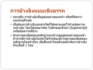 การอ้างอิงแบบเชิงอรรถ
 หมายถึง การอ้างอิงที่อยู่ตอนล่างของหน้า หรือที่เรียกว่า
  แบบระบุตัวเลข
 เมื่อต้องการอ้างอิงเอกสารใดก็ใส่หมายเลขไว้ท้ายข้อความ
  จะอ้างอิง โดยใส่เลขอารบิค ในลักษณะตัวยก (Superscript)
  เหนือข้อความที่อ้าง
 ส่วนรายละเอียดของหลักฐานจะปรากฏอยู่ตอนล่างของหน้า
  ถ้าหากมีการอ้างอิงในหน้าใดก็จะต้องปรากฏรายละเอียดของ
  หลักฐานในหน้านั้นๆ เมื่อขึ้นหน้าใหม่ตัวเลขลาดับการอ้างอิง
  ก็จะเริ่มที่ 1 ใหม่
 