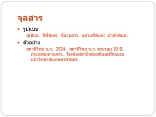 จุลสาร
 รูปแบบ
    ผู้เขียน. ปีที่พมพ์. ชื่อจุลสาร. สถานที่พิมพ์: สานักพิมพ์.
                    ิ
 ตัวอย่าง
   สถานีวิทยุ ม.ก. 2534. สถานีวิทยุ ม.ก. ครบรอบ 30 ปี.
      กรุงเทพมหานครฯ. โรงพิมพ์สานักส่งเสริและฝึกอบรม
      มหาวิทยาลัยเกษตรศาสตร์.
 