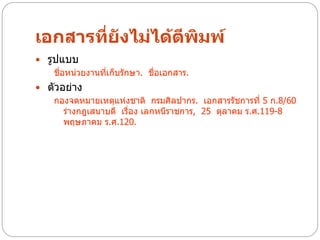 เอกสารที่ยังไม่ได้ตีพิมพ์
 รูปแบบ
    ชื่อหน่วยงานทีเก็บรักษา. ชื่อเอกสาร.
                  ่
 ตัวอย่าง
   กองจดหมายเหตุแห่งชาติ กรมศิลปากร. เอกสารรัชการที่ 5 ก.8/60
      ร่างกฎเสนาบดี เรื่อง เลกหนีราชการ, 25 ตุลาคม ร.ศ.119-8
      พฤษภาคม ร.ศ.120.
 