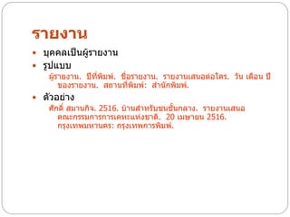 รายงาน
 บุคคลเป็นผู้รายงาน
 รูปแบบ
    ผู้รายงาน. ปีทพิมพ์. ชื่อรายงาน. รายงานเสนอต่อใคร. วัน เดือน ปี
                  ี่
        ของรายงาน. สถานที่พิมพ์: สานักพิมพ์.
 ตัวอย่าง
   ศักดิ์ สมานกิจ. 2516. บ้านสาหรับชนชั้นกลาง. รายงานเสนอ
      คณะกรรมการการเคหะแห่งชาติ. 20 เมษายน 2516.
      กรุงเทพมหานคร: กรุงเทพการพิมพ์.
 