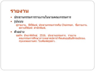 รายงาน
 ประธานกรรมการรายงานในนามคณะกรรมการ
 รูปแบบ
    ผู้รายงาน. ปีทพิมพ์. ประธานกรรมการหรือ Chairman. ชือรายงาน.
                   ี่                                  ่
        สถานที่พิมพ์: สานักพิมพ์.
 ตัวอย่าง
   ชลกิจ มัจฉาพิทักษ์. 2516. ประธานกรรมการ. รายงาน
      คณะกรรมการศึกษาภาวะตลาดปลาน้าจืดเสนออธิบดีกรมประมง.
      กรุงเทพมหานคร: โรงพิมพ์ครุสภา.
                              ุ
 