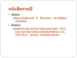 หนังสือรายปี
 รูปแบบ
   ผู้จัดทาหนังสือรายปี. ปี. ชื่อเอกสาร. สถานทีพิมพ์:
                                               ่
      สานักพิมพ์.
 ตัวอย่าง
   บัณฑิตวิทยาลัย มหาวิทยาลัยเกษตรศาสตร์. 2514.
     รายงานการจัดการศึกษาระดับบัณฑิตศึกษา พ.ศ.
     2512-2513. พระนคร: โรงพิมพ์การศาสนา
 