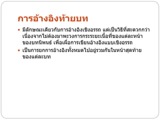 การอ้างอิงท้ายบท
 มีลักษณะเดียวกับการอ้างอิงเชิงอรรถ แต่เป็นวิธีที่สะดวกกว่า
  เนื่องจากไม่ต้องมาพะวงการกระระยะเนื้อที่ของแต่ละหน้า
  ของบทนิพนธ์ เพื่อเผื่อการเขียนอ้างอิงแบบเชิงอรรถ
 เป็นการยกการอ้างอิงทั้งหมดไปอยู่รวมกันในหน้าสุดท้าย
  ของแต่ละบท
 