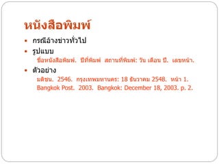 หนังสือพิมพ์
 กรณีอ้างข่าวทั่วไป
 รูปแบบ
    ชื่อหนังสือพิมพ์. ปีที่พิมพ์ สถานที่พิมพ์: วัน เดือน ปี. เลขหน้า.
 ตัวอย่าง
   มติชน. 2546. กรุงเทพมหานคร: 18 ธันวาคม 2548. หน้า 1.
   Bangkok Post. 2003. Bangkok: December 18, 2003. p. 2.
 