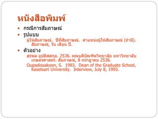 หนังสือพิมพ์
 กรณีการสัมภาษณ์
 รูปแบบ
    ผู้ให้สัมภาษณ์. ปีที่สัมภาษณ์. ตาแหน่งผู้ให้สัมภาษณ์ (ถ้ามี).
        สัมภาษณ์, วัน เดือน ปี.
 ตัวอย่าง
    สุรพล อุปดิสสกุล. 2536. คณบดีบัณฑิตวิทยาลัย มหาวิทยาลับ
        เกษตรศาสตร์. สัมภาษณ์, 8 กรกฎาคม 2536.
    Oupadissakoon, S. 1993. Dean of the Graduate School,
        Kasetsart University. Interview, July 8, 1993.
 