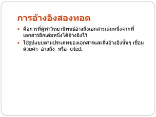 การอ้างอิงสองทอด
 คือการที่ผู้ทาวิทยานิพนธ์อ้างถึงเอกสารเล่มหนึ่งจากที่
  เอกสารอีกเล่มหนึ่งได้อ้างอิงไว้
 ใช้รูปแบบตามประเภทของเอกสารและสิ่งอ้างอิงนั้นๆ เชื่อม
  ด้วยคา อ้างถึง หรือ cited.
 