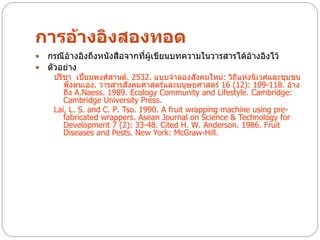 การอ้างอิงสองทอด
   กรณีอ้างอิงถึงหนังสือจากทีผเขียนบทความในวารสารได้อ้างอิงไว้
                              ่ ู้
   ตัวอย่าง
     ปรีชา เปี่ยมพงศ์สานต์. 2532. แบบจาลองสังคมใหม่: วิถีแห่งนิเวศและชุมชน
        พึ่งตนเอง. วารสารสังคมศาสตร์และมนุษยศาสตร์ 16 (12): 109-118. อ้าง
        ถึง A.Naess. 1989. Ecology Community and Lifestyle. Cambridge:
        Cambridge University Press.
     Lai, L. S. and C. P. Tso. 1990. A fruit wrapping machine using pre-
        fabricated wrappers. Asean Journal on Science & Technology for
        Development 7 (2): 33-48. Cited H. W. Anderson. 1986. Fruit
        Diseases and Pests. New York: McGraw-Hill.
 