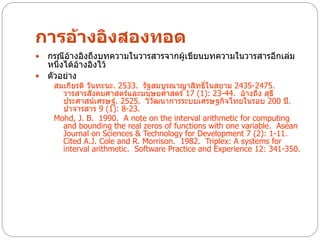 การอ้างอิงสองทอด
 กรณีอ้างอิงถึงบทความในวารสารจากผู้เขียนบทความในวารสารอีกเล่ม
  หนึ่งได้อ้างอิงไว้
 ตัวอย่าง
    สมเกียรติ วันทะนะ. 2533. รัฐสมบูรณาญาสิทธิ์ในสยาม 2435-2475.
      วารสารสังคมศาสตร์และมนุษยศาสตร์ 17 (1): 23-44. อ้างถึง สุธี
      ประศาสน์เศรษฐ์. 2525. วิวัฒนาการระบบเศรษฐกิจไทยในรอบ 200 ปี.
      ปาจารสาร 9 (1): 8-23.
    Mohd, J. B. 1990. A note on the interval arithmetic for computing
      and bounding the real zeros of functions with one variable. Asean
      Journal on Sciences & Technology for Development 7 (2): 1-11.
      Cited A.J. Cole and R. Morrison. 1982. Triplex: A systems for
      interval arithmetic. Software Practice and Experience 12: 341-350.
 