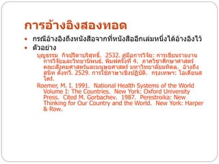 การอ้างอิงสองทอด
 กรณีอ้างอิงถึงหนังสือจากที่หนังสืออีกเล่มหนึ่งได้อ้างอิงไว้
 ตัวอย่าง
   บุญธรรม กิจปรีดาบริสุทธิ. 2532. คู่มือการวิจัย: การเขียนรายงาน
                             ์
      การวิจัยและวิทยานิพนธ์. พิมพ์ครั้งที่ 4. ภาควิชาศึกษาศาสตร์
      คณะสังคมศาสตร์และมนุษยศาสตร์ มหาวิทยาลัยมหิดล. อ้างถึง
      สนิท ตั้งทวี. 2529. การใช้ภาษาเชิงปฏิบต. กรุงเทพฯ: โอเดียนส
                                               ั ิ
      โตร์.
   Roemer, M. I. 1991. National Health Systems of the World
      Volume I: The Countries. New York: Oxford University
      Press. Cited M. Gorbachev. 1987. Perestroika: New
      Thinking for Our Country and the World. New York: Harper
      & Row.
 