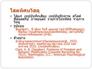โสตทัศนวัสดุ
 ได้แก่ เทปบันทึกเสียง เทปบันทึกภาพ สไลด์
  ฟิล์มสตริป ภาพยนตร์ รายการโทรทัศน์ รายการ
  วิทยุ
 รูปแบบ
   ชื่อผู้จัดทา. ปี เดือน วันที่ เผยแพร่ (หน้าที่ที่รับผิดชอบ),
      ชื่อเรื่อง [ระบุลักษณะของโสตทัศนวัสดุ]. สถานที่หรือ
      หน่วยงานที่เผยแพร่ (ถ้ามี).
 ตัวอย่าง
   สานักงานคณะกรรมการวัฒนธรรมแห่งชาติ. 2533.
     บันทึกปากคา: พฤศจิกายน-ธันวาคม 2532 และ
     มกราคม 2533. (เทปบันทึกเสียง)
   Clark, K. B. (Speaker). Problems of Freedom and
     Behavior Modification [Cassette Recording No.
     7612]. Washington, D.C.: American Psychological
     Association.
 
