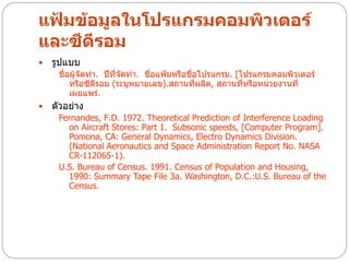 แฟ้มข้อมูลในโปรแกรมคอมพิวเตอร์
และซีดีรอม
   รูปแบบ
     ชื่อผู้จัดทา. ปีที่จัดทา. ชื่อแฟ้มหรือชื่อโปรแกรม. [โปรแกรมคอมพิวเตอร์
         หรือซีดีรอม (ระบุหมายเลข).สถานที่ผลิต, สถานที่หรือหน่วยงานที่
         เผยแพร่.
   ตัวอย่าง
     Fernandes, F.D. 1972. Theoretical Prediction of Interference Loading
       on Aircraft Stores: Part 1. Subsonic speeds, [Computer Program].
       Pomona, CA: General Dynamics, Electro Dynamics Division.
       (National Aeronautics and Space Administration Report No. NASA
       CR-112065-1).
     U.S. Bureau of Census. 1991. Census of Population and Housing,
       1990: Summary Tape File 3a. Washington, D.C.:U.S. Bureau of the
       Census.
 