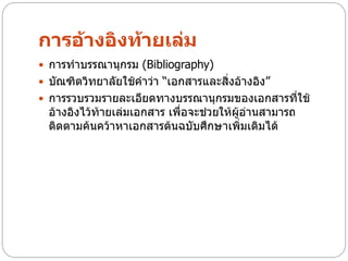 การอ้างอิงท้ายเล่ม
 การทาบรรณานุกรม (Bibliography)
 บัณฑิตวิทยาลัยใช้คาว่า “เอกสารและสิ่งอ้างอิง”
 การรวบรวมรายละเอียดทางบรรณานุกรมของเอกสารที่ใช้
  อ้างอิงไว้ท้ายเล่มเอกสาร เพื่อจะช่วยให้ผู้อ่านสามารถ
  ติดตามค้นคว้าหาเอกสารต้นฉบับศึกษาเพิ่มเติมได้
 