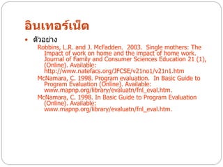 อินเทอร์เน็ต
 ตัวอย่าง
   Robbins, L.R. and J. McFadden. 2003. Single mothers: The
      Impact of work on home and the impact of home work.
      Journal of Family and Consumer Sciences Education 21 (1),
      (Online). Available:
      http://www.natefacs.org/JFCSE/v21no1/v21n1.htm
   McNamara, C. 1998. Program evaluation. In Basic Guide to
      Program Evaluation (Online). Available:
      www.mapnp.org/library/evaluatn/fnl_eval.htm.
   McNamara, C. 1998. In Basic Guide to Program Evaluation
      (Online). Available:
      www.mapnp.org/library/evaluatn/fnl_eval.htm.
 