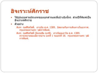 ฮิจเราะห์ศักราช
 ใช้รูปแบบตามประเภทของเอกสารและสิ่งอ้างอิงนั้นๆ ส่วนปีที่พิมพ์เป็น
  ฮิจเราะห์ศกราช
            ั
 ตัวอย่าง
    ดิเรก กุลสิริสวัสดิ์. เราะยับ ฮ.ศ. 1389. อิสลามกับการเดินทางในอวกาศ.
        กรุงเทพมหานคร: วุฒิการพิมพ์.
    ดิเรก กุลสิริสวัสดิ์ (อิบรอฮีม กุเรชี). เราะบีอุลเอาวัล ฮ.ศ. 1389.
        ความหมายของอัล-กุรอาน บทที่ 1 จบบทที่ 18. กรุงเทพมหานคร: วุฒิ
        การพิมพ์.
 