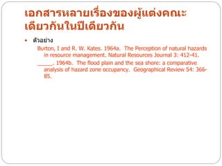 เอกสารหลายเรื่องของผู้แต่งคณะ
เดียวกันในปีเดียวกัน
   ตัวอย่าง
     Burton, I and R. W. Kates. 1964a. The Perception of natural hazards
       in resource management. Natural Resources Journal 3: 412-41.
     _____. 1964b. The flood plain and the sea shore: a comparative
       analysis of hazard zone occupancy. Geographical Review 54: 366-
       85.
 
