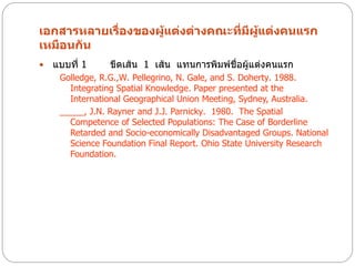 เอกสารหลายเรื่องของผู้แต่งต่างคณะที่มีผู้แต่งคนแรก
เหมือนกัน
   แบบที่ 1     ขีดเส้น 1 เส้น แทนการพิมพ์ชื่อผู้แต่งคนแรก
     Golledge, R.G.,W. Pellegrino, N. Gale, and S. Doherty. 1988.
       Integrating Spatial Knowledge. Paper presented at the
       International Geographical Union Meeting, Sydney, Australia.
     _____, J.N. Rayner and J.J. Parnicky. 1980. The Spatial
       Competence of Selected Populations: The Case of Borderline
       Retarded and Socio-economically Disadvantaged Groups. National
       Science Foundation Final Report. Ohio State University Research
       Foundation.
 