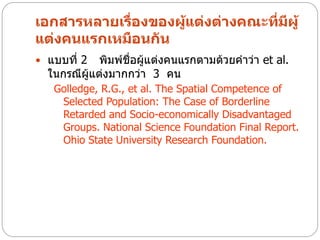 เอกสารหลายเรืองของผูแต่งต่างคณะที่มผู้
             ่      ้              ี
แต่งคนแรกเหมือนกัน
 แบบที่ 2   พิมพ์ชื่อผู้แต่งคนแรกตามด้วยคาว่า et al.
  ในกรณีผู้แต่งมากกว่า 3 คน
   Golledge, R.G., et al. The Spatial Competence of
    Selected Population: The Case of Borderline
    Retarded and Socio-economically Disadvantaged
    Groups. National Science Foundation Final Report.
    Ohio State University Research Foundation.
 
