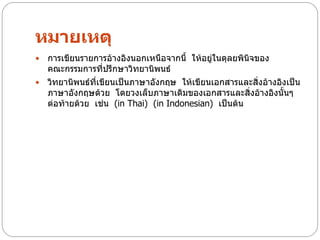 หมายเหตุ
 การเขียนรายการอ้างอิงนอกเหนือจากนี้ ให้อยู่ในดุลยพินจของ
                                                      ิ
  คณะกรรมการที่ปรึกษาวิทยานิพนธ์
 วิทยานิพนธ์ที่เขียนเป็นภาษาอังกฤษ ให้เขียนเอกสารและสิ่งอ้างอิงเป็น
  ภาษาอังกฤษด้วย โดยวงเล็บภาษาเดิมของเอกสารและสิ่งอ้างอิงนั้นๆ
  ต่อท้ายด้วย เช่น (in Thai) (in Indonesian) เป็นต้น
 