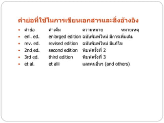 คาย่อที่ใช้ในการเขียนเอกสารและสิ่งอ้างอิง
   คาย่อ      คาเต็ม             ความหมาย            หมายเหตุ
   enl. ed.   enlarged edition   ฉบับพิมพ์ใหม่ มีการเพิ่มเติม
   rev. ed.   revised edition    ฉบับพิมพ์ใหม่ มีแก้ไข
   2nd ed.    second edition     พิมพ์ครั้งที่ 2
   3rd ed.    third edition      พิมพ์ครั้งที่ 3
   et al.     et alii            และคนอื่นๆ (and others)
 