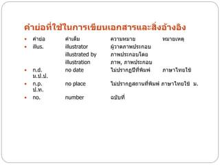 คาย่อที่ใช้ในการเขียนเอกสารและสิ่งอ้างอิง
   คาย่อ    คาเต็ม           ความหมาย             หมายเหตุ
   illus.   illustrator      ผู้วาดภาพประกอบ
             illustrated by   ภาพประกอบโดย
             illustration     ภาพ, ภาพประกอบ
   n.d.     no date          ไม่ปรากฏปีที่พิมพ์   ภาษาไทยใช้
    ม.ป.ป.
   n.p.     no place         ไม่ปรากฏสถานที่พิมพ์ ภาษาไทยใช้ ม.
    ป.ท.
   no.      number           ฉบับที่
 