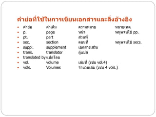 คาย่อที่ใช้ในการเขียนเอกสารและสิ่งอ้างอิง
   คาย่อ         คาเต็ม       ความหมาย              หมายเหตุ
   p.            page         หน้า                  พหูพจน์ใช้ pp.
   pt.           part         ส่วนที่
   sec.          section      ตอนที่                พหูพจน์ใช้ secs.
   suppl.        supplement   เอกสารเสริม
   trans.        translator   ผู้แปล
   translated by แปลโดย
   vol.          volume       เล่มที่ (เช่น vol.4)
   vols.         Volumes      จานวนเล่ม (เช่น 4 vols.)
 