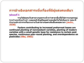 การอ้างอิงเอกสารหนึ่งเรื่องที่มีผู้แต่งคนเดียว
รูปแบบที่ 1
         รายได้ต่อคนในสาขาเกษตรจะต่ากว่าสาขาอื่นที่มิใช่การเกษตรอยู่
ระหว่างหกถึงเก้าเท่า เหตุผลสาคัญคือมูลค่าผลผลิตไม่ได้เพิ่มมาก ขณะที่
จานวนประชากรหรือแรงงานในสาขาเกษตรเพิ่มขึ้นตลอดเวลา (สมนึก,
2530)
         Factors contributing to increased preharvest losses are
continued planting of nonresistant varieties, planting of modern
varieties with a small genetic base for resistance to certain pest
species, continuous year-round planting, and overdependence on
pesticides (Oka, 1982)
 