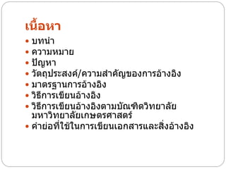 เนื้อหา
 บทนา
 ความหมาย
 ปัญหา
 วัตถุประสงค์/ความสาคัญของการอ้างอิง
 มาตรฐานการอ้างอิง
 วิธีการเขียนอ้างอิง
 วิธีการเขียนอ้างอิงตามบัณฑิตวิทยาลัย
  มหาวิทยาลัยเกษตรศาสตร์
 คาย่อที่ใช้ในการเขียนเอกสารและสิ่งอ้างอิง
 
