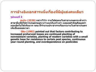 การอ้างอิงเอกสารหนึ่งเรื่องที่มีผู้แต่งคนเดียว
รูปแบบที่ 2
          สมนึก (2530) กล่าวไว้วา รายได้ต่อคนในสาขาเกษตรจะต่ากว่า
                                 ่
สาขาอื่นที่มิใช่การเกษตรอยู่ระหว่างหกถึงเก้าเท่า เหตุผลสาคัญคือมูลค่า
ผลผลิตไม่ได้เพิ่มมาก ขณะที่จานวนประชากรหรือแรงงานในสาขาเกษตร
เพิ่มขึ้นตลอดเวลา
           Oka (1982) pointed out that factors contributing to
increased preharvest losses are continued planting of
nonresistant varieties, planting of modern varieties with a small
genetic base for resistance to certain pest species, continuous
year-round planting, and overdependence on pesticides
 